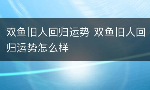 双鱼旧人回归运势 双鱼旧人回归运势怎么样