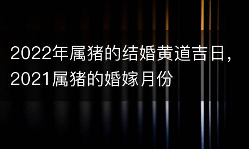 2022年属猪的结婚黄道吉日，2021属猪的婚嫁月份