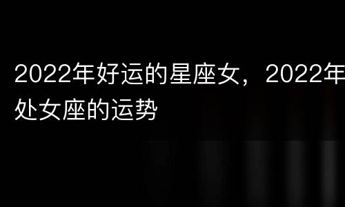 2022年好运的星座女，2022年处女座的运势
