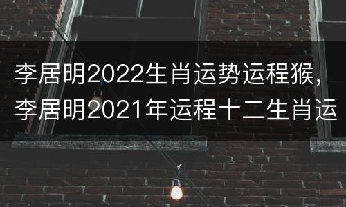 李居明2022生肖运势运程猴，李居明2021年运程十二生肖运程