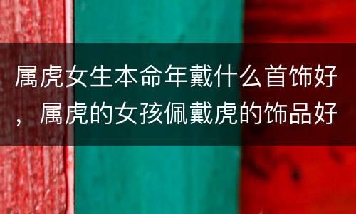 属虎女生本命年戴什么首饰好，属虎的女孩佩戴虎的饰品好吗
