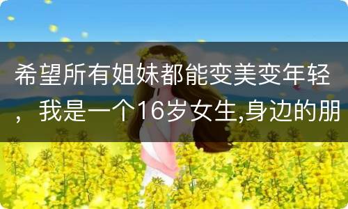 希望所有姐妹都能变美变年轻，我是一个16岁女生,身边的朋友姐妹们，个个