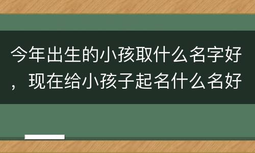 今年出生的小孩取什么名字好，现在给小孩子起名什么名好