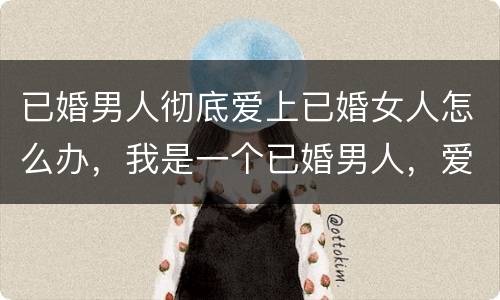 已婚男人彻底爱上已婚女人怎么办，我是一个已婚男人，爱上了一个已婚女人，