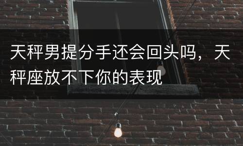 天秤男提分手还会回头吗，天秤座放不下你的表现