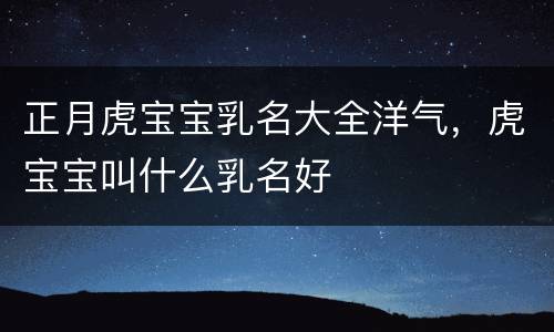 正月虎宝宝乳名大全洋气，虎宝宝叫什么乳名好