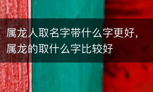 属龙人取名字带什么字更好，属龙的取什么字比较好