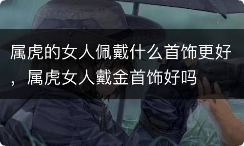 属虎的女人佩戴什么首饰更好，属虎女人戴金首饰好吗