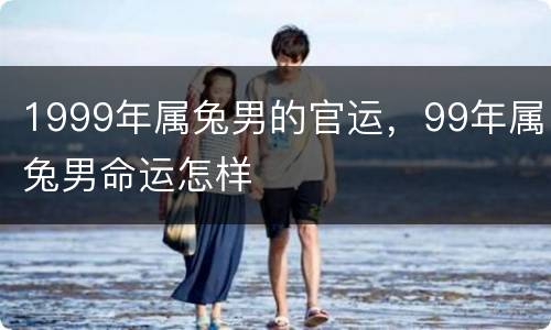 1999年属兔男的官运，99年属兔男命运怎样