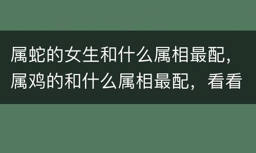 属蛇的女生和什么属相最配，属鸡的和什么属相最配，看看你们是否