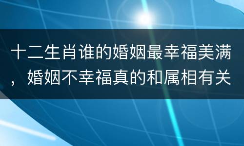 十二生肖谁的婚姻最幸福美满，婚姻不幸福真的和属相有关系吗