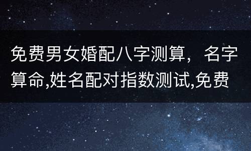 免费男女婚配八字测算，名字算命,姓名配对指数测试,免费算八字合婚准不准