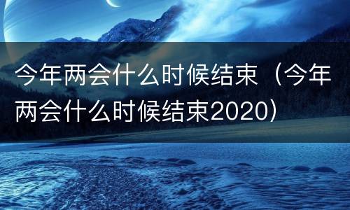 今年两会什么时候结束（今年两会什么时候结束2020）