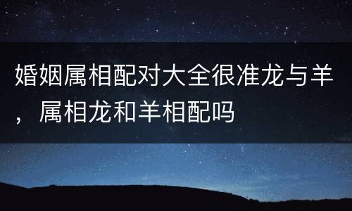 婚姻属相配对大全很准龙与羊，属相龙和羊相配吗