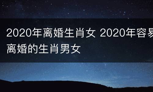 2020年离婚生肖女 2020年容易离婚的生肖男女
