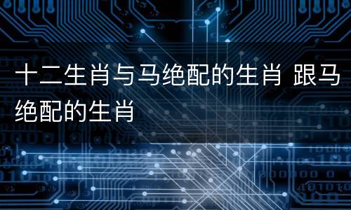 十二生肖与马绝配的生肖 跟马绝配的生肖
