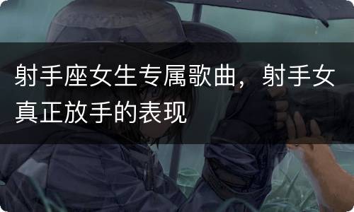 射手座女生专属歌曲，射手女真正放手的表现
