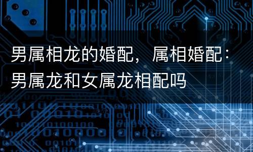 男属相龙的婚配，属相婚配：男属龙和女属龙相配吗