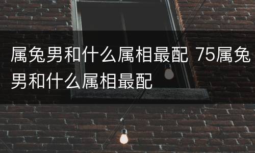 属兔男和什么属相最配 75属兔男和什么属相最配