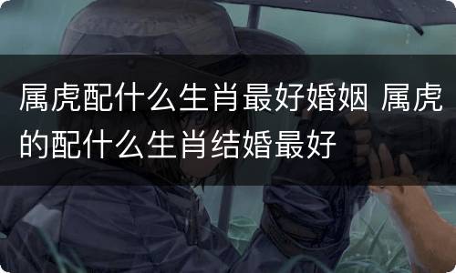 属虎配什么生肖最好婚姻 属虎的配什么生肖结婚最好