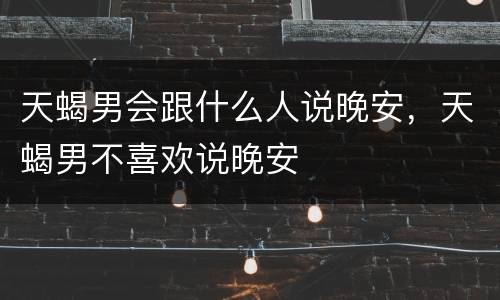 天蝎男会跟什么人说晚安，天蝎男不喜欢说晚安