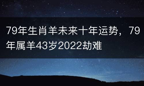 79年生肖羊未来十年运势，79年属羊43岁2022劫难