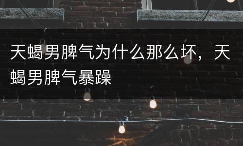 天蝎男脾气为什么那么坏，天蝎男脾气暴躁