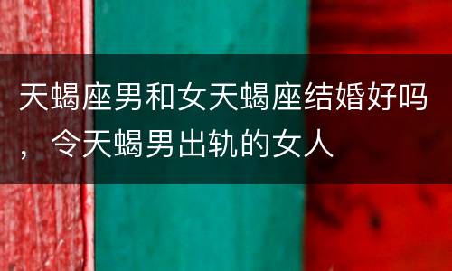 天蝎座男和女天蝎座结婚好吗，令天蝎男出轨的女人