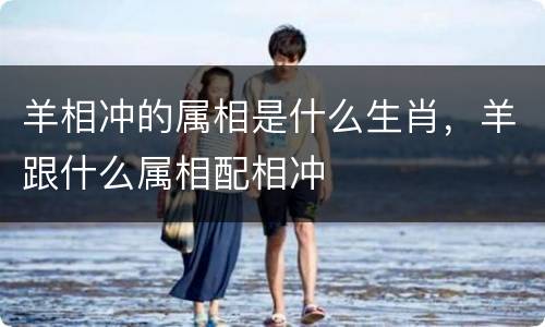 羊相冲的属相是什么生肖，羊跟什么属相配相冲
