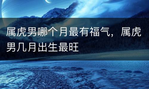 属虎男哪个月最有福气，属虎男几月出生最旺