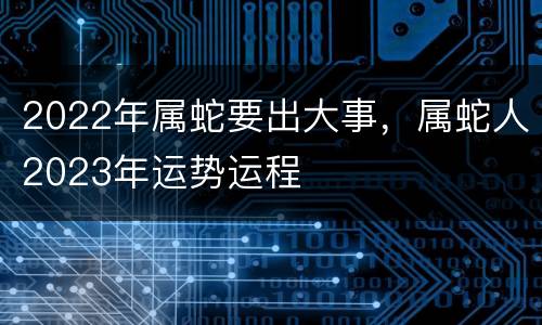 2022年属蛇要出大事，属蛇人2023年运势运程