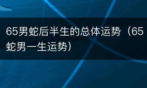 65男蛇后半生的总体运势（65蛇男一生运势）
