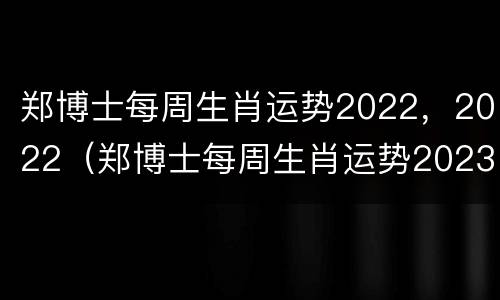 郑博士每周生肖运势2022，2022（郑博士每周生肖运势2023年10月9至10月15）