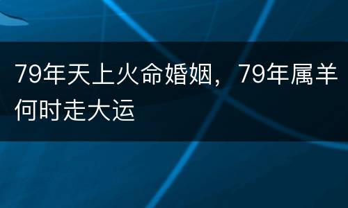 79年天上火命婚姻，79年属羊何时走大运