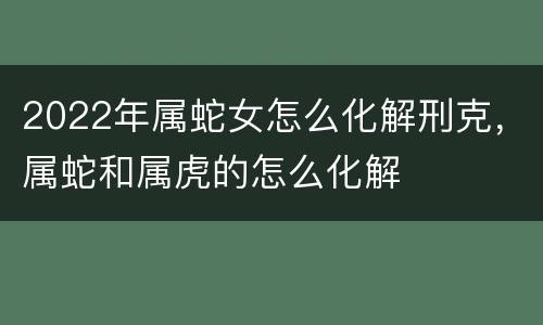 2022年属蛇女怎么化解刑克，属蛇和属虎的怎么化解