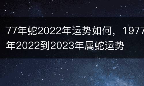 77年蛇2022年运势如何，1977年2022到2023年属蛇运势