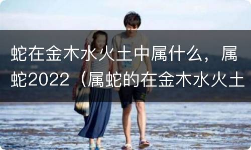 蛇在金木水火土中属什么，属蛇2022（属蛇的在金木水火土里属什么）