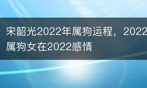 宋韶光2022年属狗运程，2022属狗女在2022感情