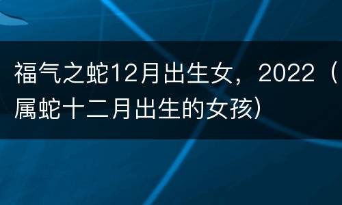 福气之蛇12月出生女，2022（属蛇十二月出生的女孩）
