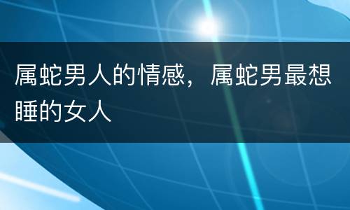 属蛇男人的情感，属蛇男最想睡的女人