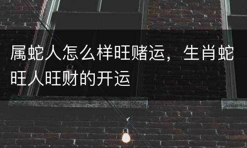 属蛇人怎么样旺赌运，生肖蛇旺人旺财的开运