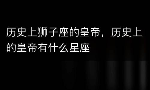历史上狮子座的皇帝，历史上的皇帝有什么星座