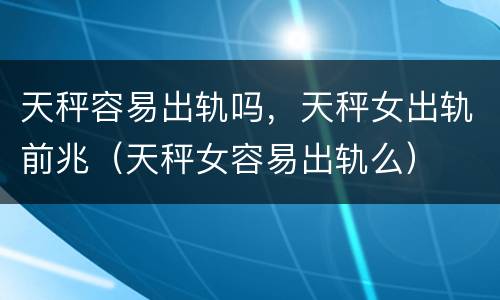 天秤容易出轨吗，天秤女出轨前兆（天秤女容易出轨么）