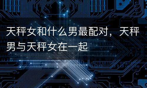 天秤女和什么男最配对，天秤男与天秤女在一起