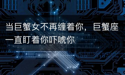 当巨蟹女不再缠着你，巨蟹座一直盯着你吓唬你