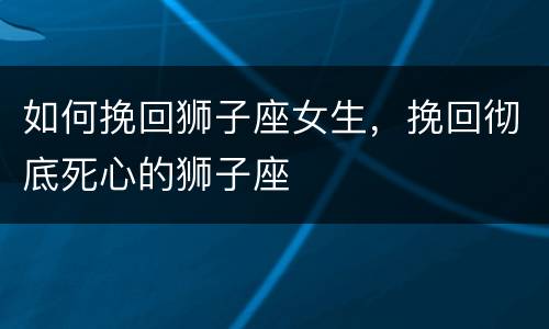 如何挽回狮子座女生，挽回彻底死心的狮子座