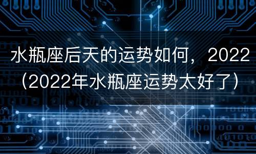 水瓶座后天的运势如何，2022（2022年水瓶座运势太好了）