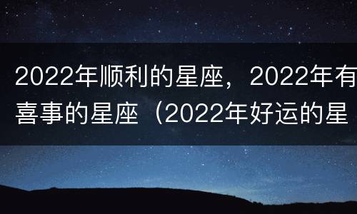 2022年顺利的星座，2022年有喜事的星座（2022年好运的星座）