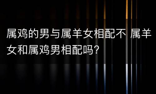 属鸡的男与属羊女相配不 属羊女和属鸡男相配吗?