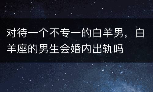 对待一个不专一的白羊男，白羊座的男生会婚内出轨吗